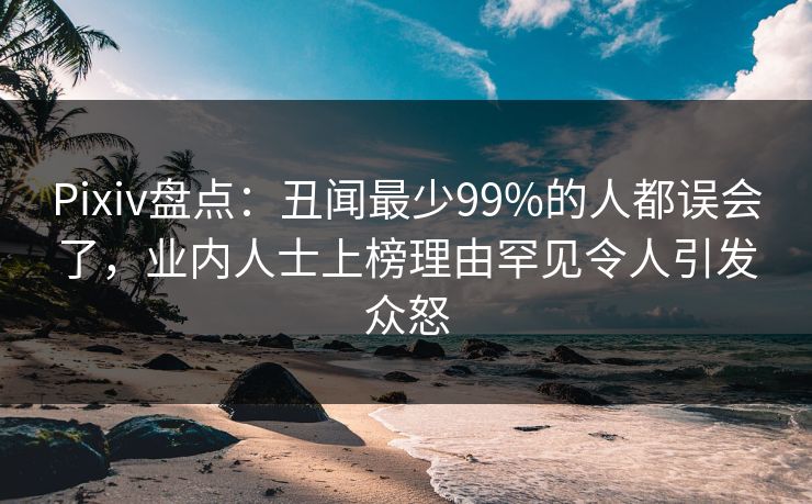 Pixiv盘点：丑闻最少99%的人都误会了，业内人士上榜理由罕见令人引发众怒
