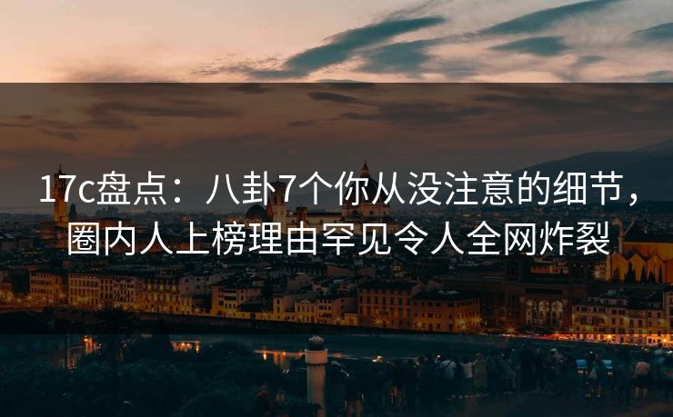 17c盘点:八卦7个你从没注意的细节,圈内人上榜理由罕见令人全网炸裂 17c盘点:八卦7个你从没注意的细节,圈内人上榜理由罕见令人全网炸裂