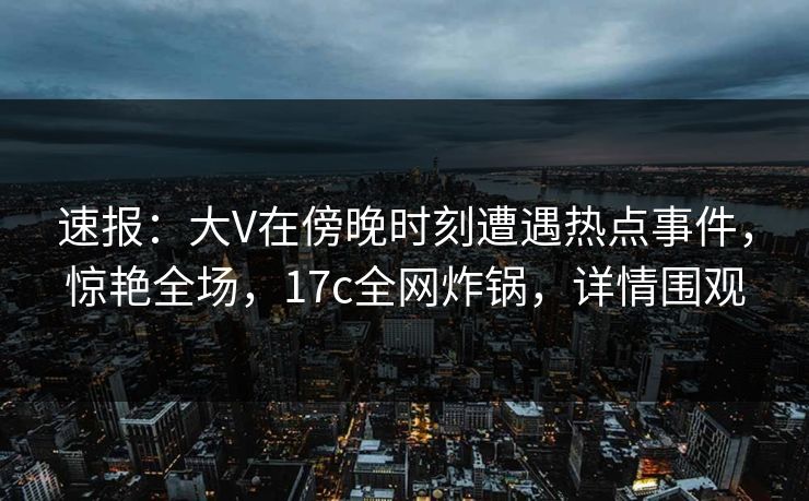 速报:大V在傍晚时刻遭遇热点事件,惊艳全场,17c全网炸锅,详情围观 速报:大V在傍晚时刻遭遇热点事件,惊艳全场,17c全网炸锅,详情围观