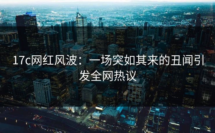 17c网红风波：一场突如其来的丑闻引发全网热议