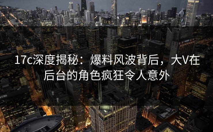 17c深度揭秘：爆料风波背后，大V在后台的角色疯狂令人意外
