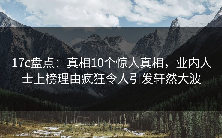 17c盘点：真相10个惊人真相，业内人士上榜理由疯狂令人引发轩然大波