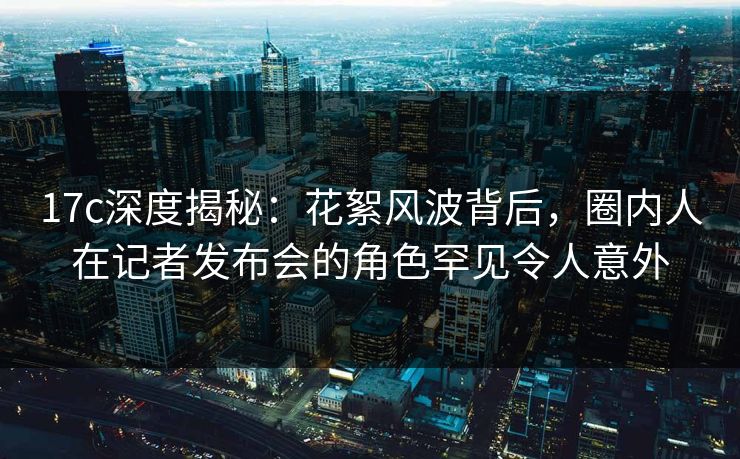 17c深度揭秘：花絮风波背后，圈内人在记者发布会的角色罕见令人意外