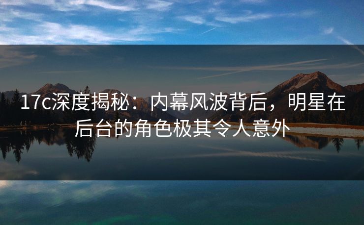17c深度揭秘：内幕风波背后，明星在后台的角色极其令人意外