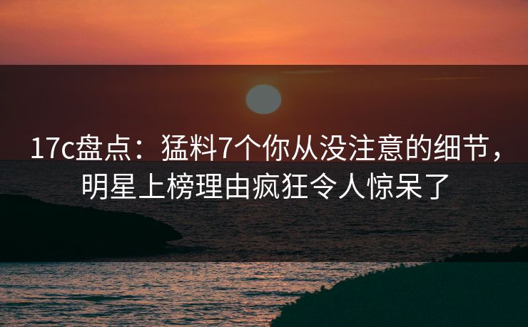 17c盘点：猛料7个你从没注意的细节，明星上榜理由疯狂令人惊呆了