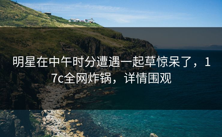 明星在中午时分遭遇一起草惊呆了，17c全网炸锅，详情围观