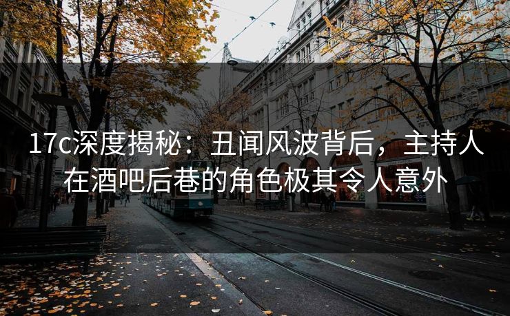 17c深度揭秘：丑闻风波背后，主持人在酒吧后巷的角色极其令人意外