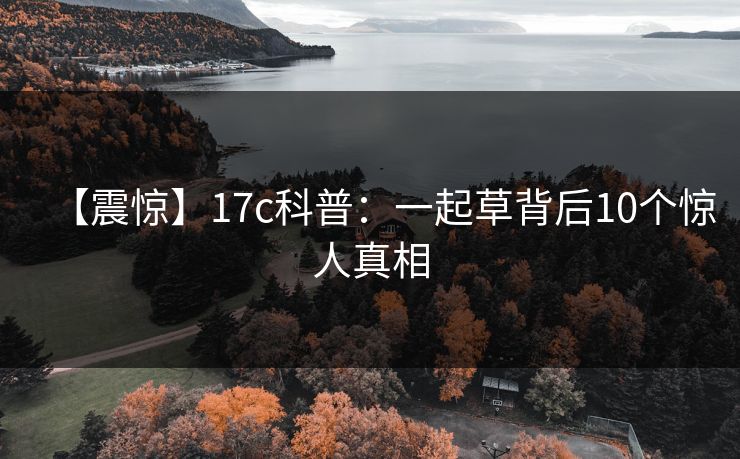 【震惊】17c科普：一起草背后10个惊人真相