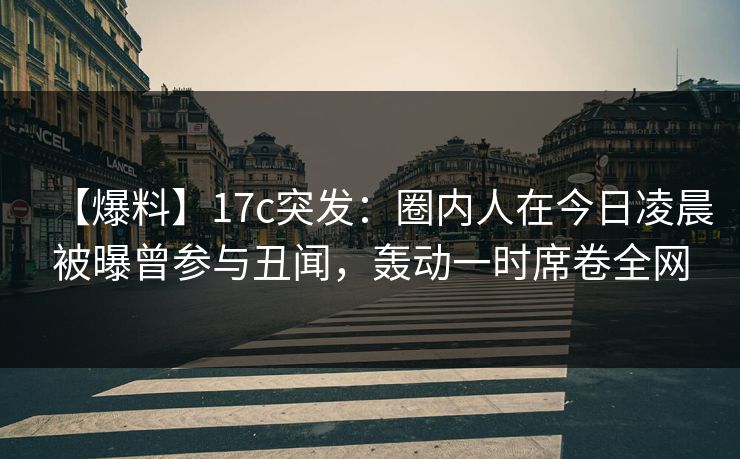 【爆料】17c突发：圈内人在今日凌晨被曝曾参与丑闻，轰动一时席卷全网