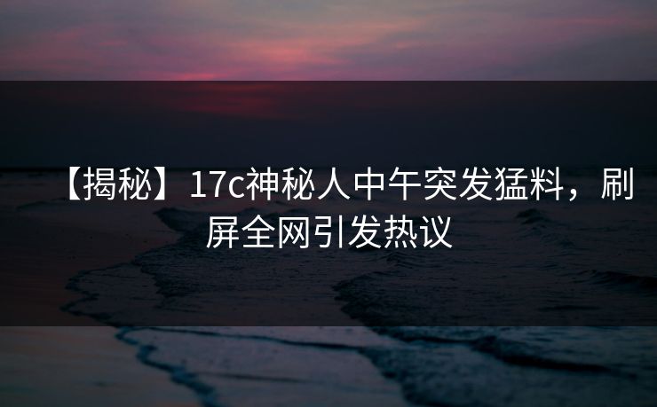 【揭秘】17c神秘人中午突发猛料，刷屏全网引发热议