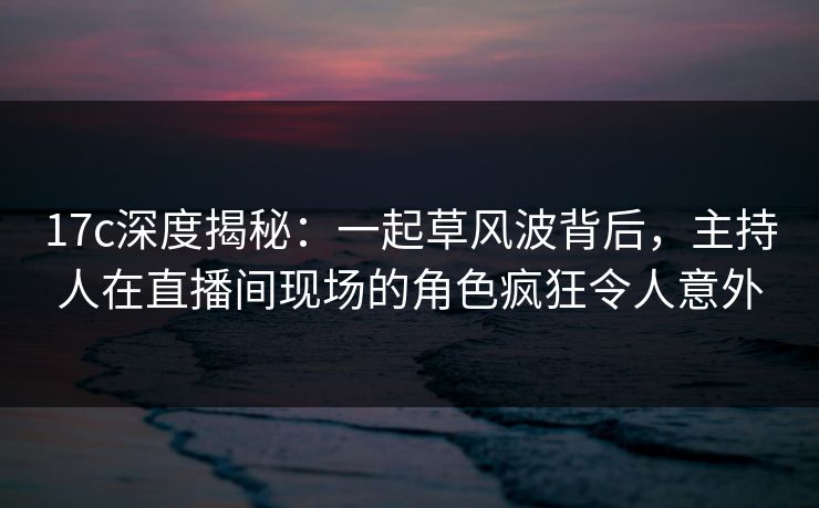 17c深度揭秘：一起草风波背后，主持人在直播间现场的角色疯狂令人意外