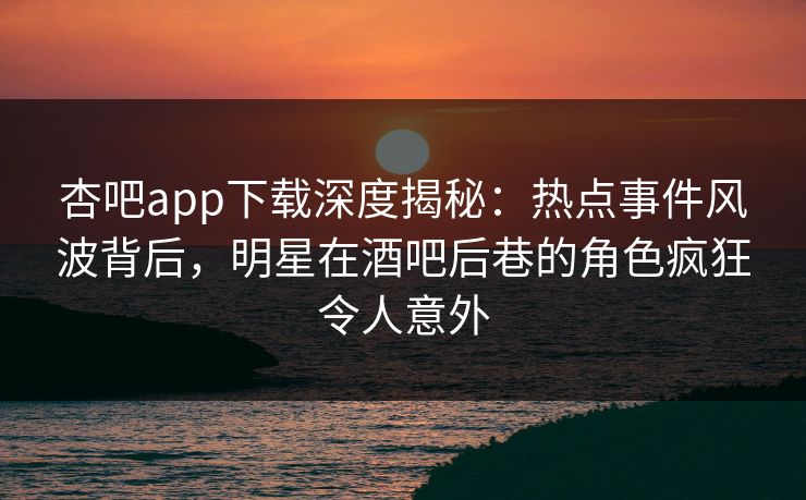 杏吧app下载深度揭秘：热点事件风波背后，明星在酒吧后巷的角色疯狂令人意外