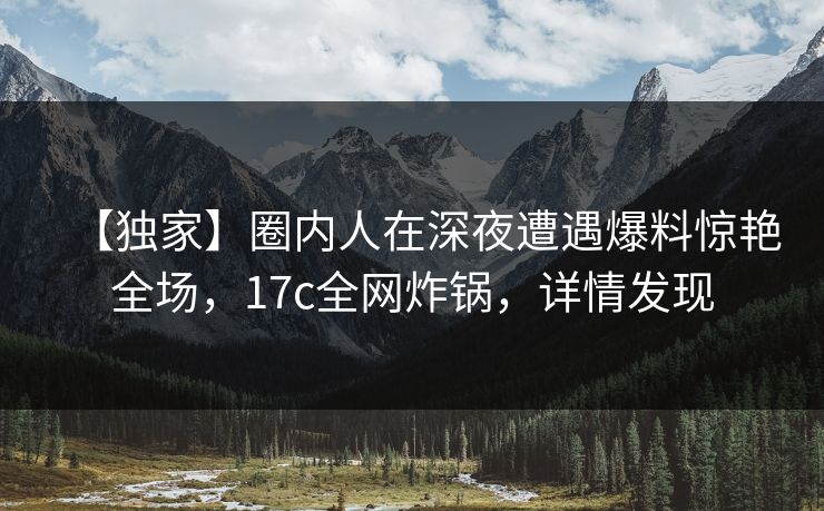 【独家】圈内人在深夜遭遇爆料惊艳全场，17c全网炸锅，详情发现