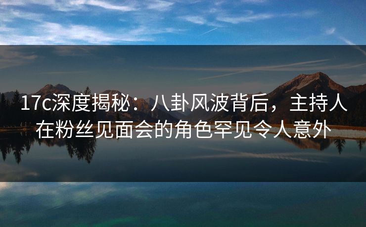 17c深度揭秘：八卦风波背后，主持人在粉丝见面会的角色罕见令人意外