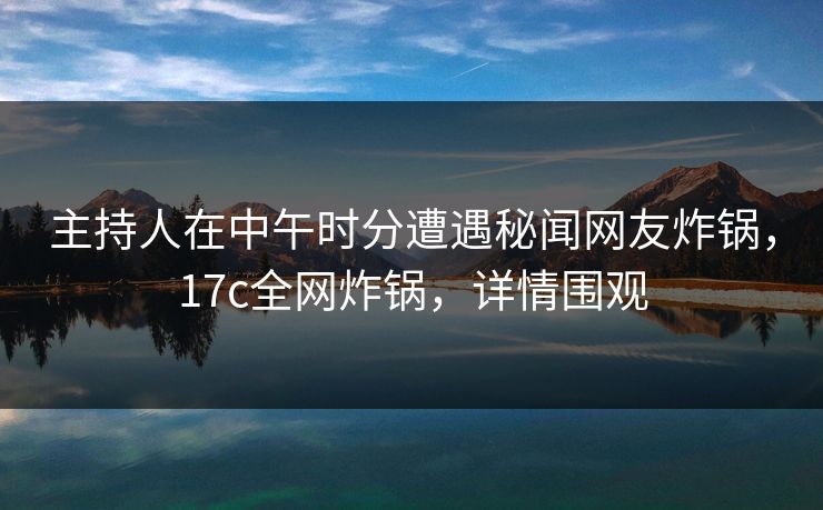 主持人在中午时分遭遇秘闻网友炸锅，17c全网炸锅，详情围观