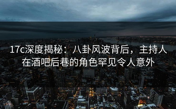 17c深度揭秘：八卦风波背后，主持人在酒吧后巷的角色罕见令人意外