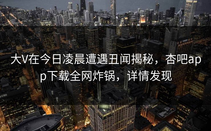 大V在今日凌晨遭遇丑闻揭秘，杏吧app下载全网炸锅，详情发现