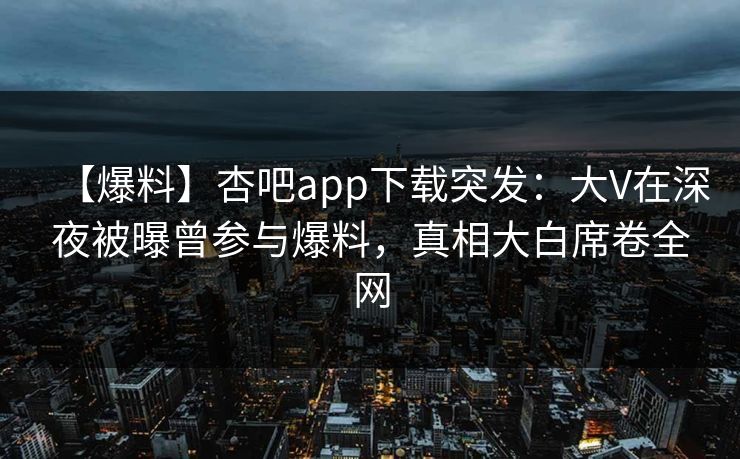 【爆料】杏吧app下载突发：大V在深夜被曝曾参与爆料，真相大白席卷全网