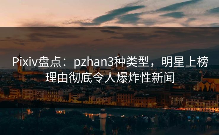 Pixiv盘点：pzhan3种类型，明星上榜理由彻底令人爆炸性新闻
