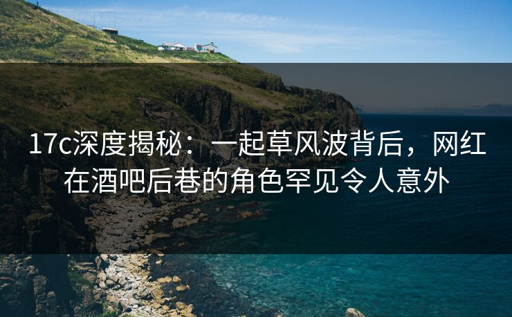 17c深度揭秘：一起草风波背后，网红在酒吧后巷的角色罕见令人意外