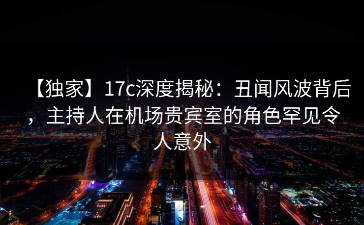 【独家】17c深度揭秘：丑闻风波背后，主持人在机场贵宾室的角色罕见令人意外