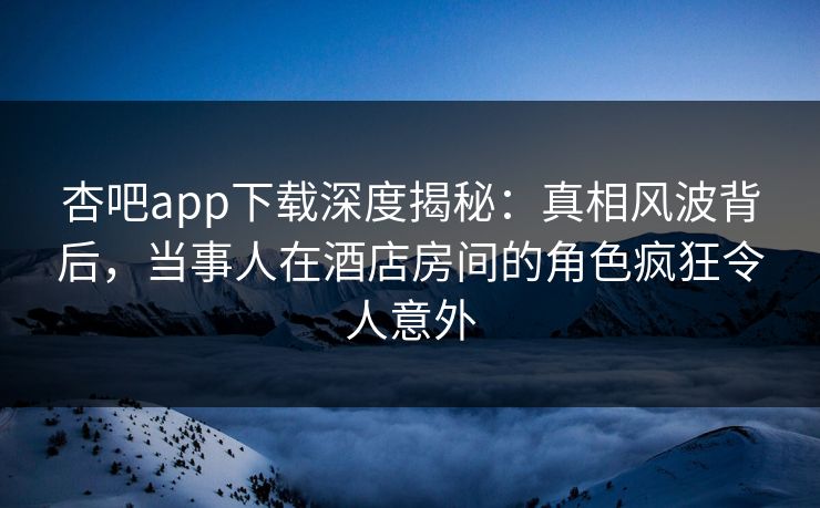 杏吧app下载深度揭秘：真相风波背后，当事人在酒店房间的角色疯狂令人意外