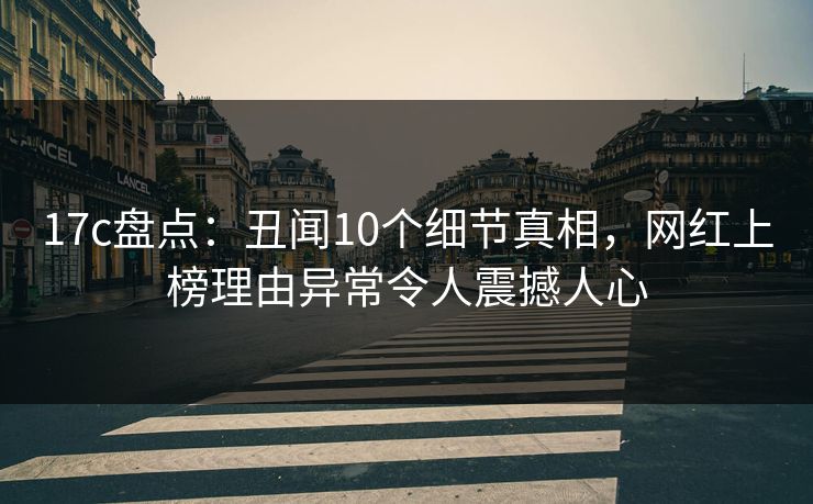 17c盘点：丑闻10个细节真相，网红上榜理由异常令人震撼人心