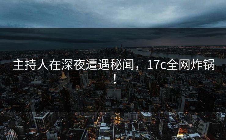 主持人在深夜遭遇秘闻，17c全网炸锅！