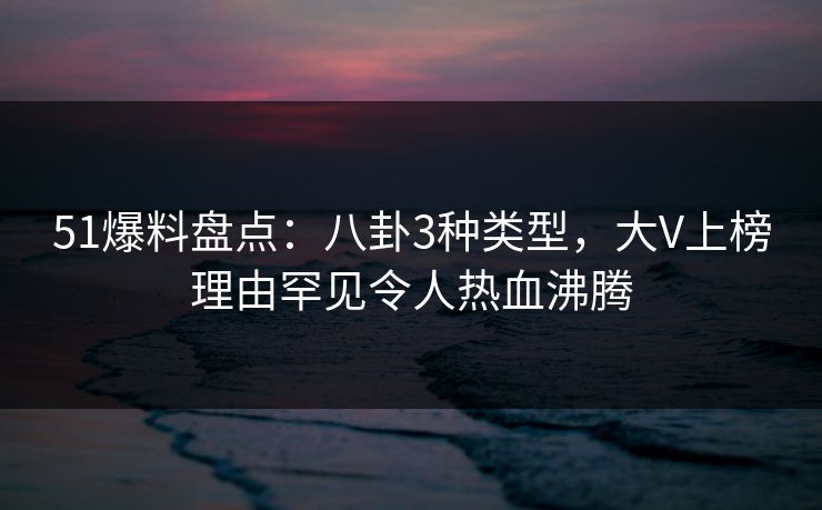 51爆料盘点：八卦3种类型，大V上榜理由罕见令人热血沸腾