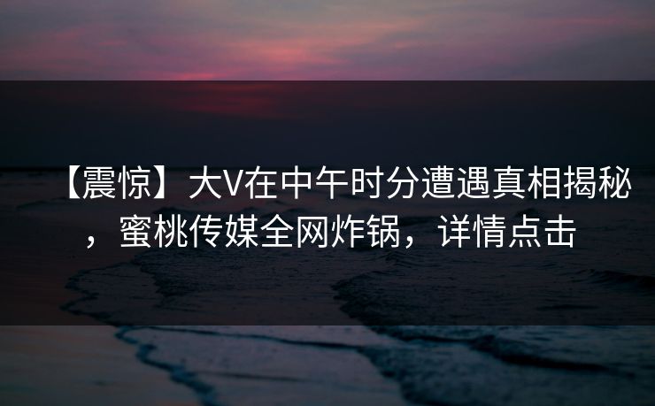 【震惊】大V在中午时分遭遇真相揭秘，蜜桃传媒全网炸锅，详情点击