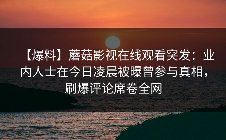 【爆料】蘑菇影视在线观看突发:业内人士在今日凌晨被曝曾参与真相,刷爆评论席卷全网 【爆料】蘑菇影视在线观看突发:业内人士在今日凌晨被曝曾参与真相,刷爆评论席卷全网