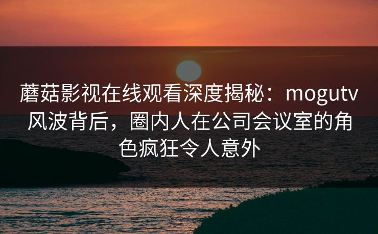 蘑菇影视在线观看深度揭秘：mogutv风波背后，圈内人在公司会议室的角色疯狂令人意外