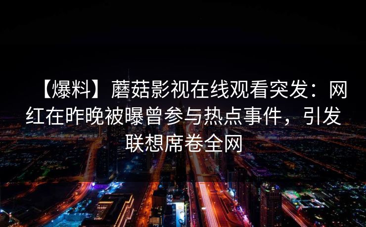 【爆料】蘑菇影视在线观看突发:网红在昨晚被曝曾参与热点事件,引发联想席卷全网 【爆料】蘑菇影视在线观看突发:网红在昨晚被曝曾参与热点事件,引发联想席卷全网