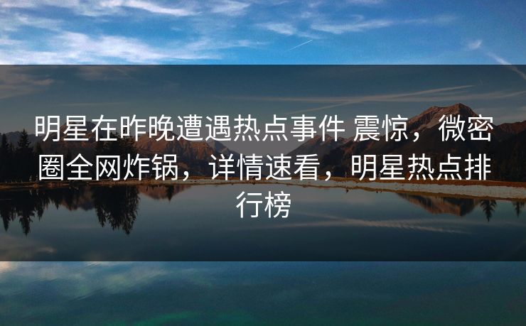 明星在昨晚遭遇热点事件 震惊,微密圈全网炸锅,详情速看,明星热点排行榜 明星在昨晚遭遇热点事件 震惊,微密圈全网炸锅,详情速看,明星热点排行榜