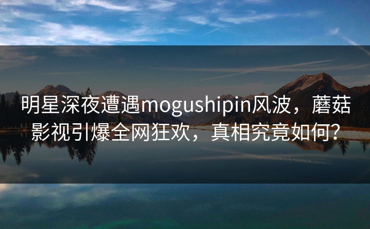 明星深夜遭遇mogushipin风波，蘑菇影视引爆全网狂欢，真相究竟如何？