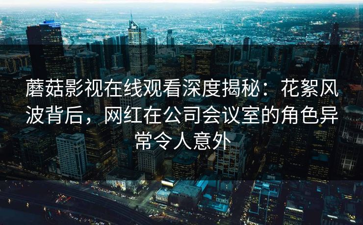 蘑菇影视在线观看深度揭秘：花絮风波背后，网红在公司会议室的角色异常令人意外
