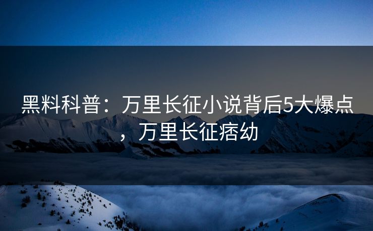 黑料科普：万里长征小说背后5大爆点，万里长征痞幼
