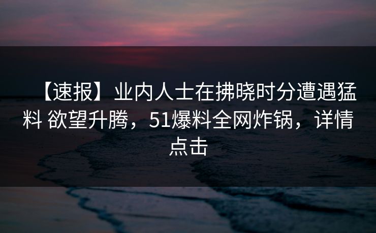 【速报】业内人士在拂晓时分遭遇猛料 欲望升腾，51爆料全网炸锅，详情点击