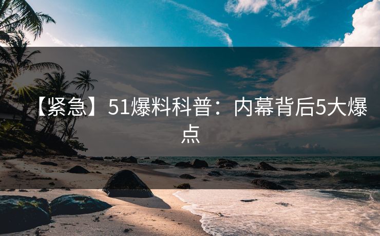 【紧急】51爆料科普：内幕背后5大爆点
