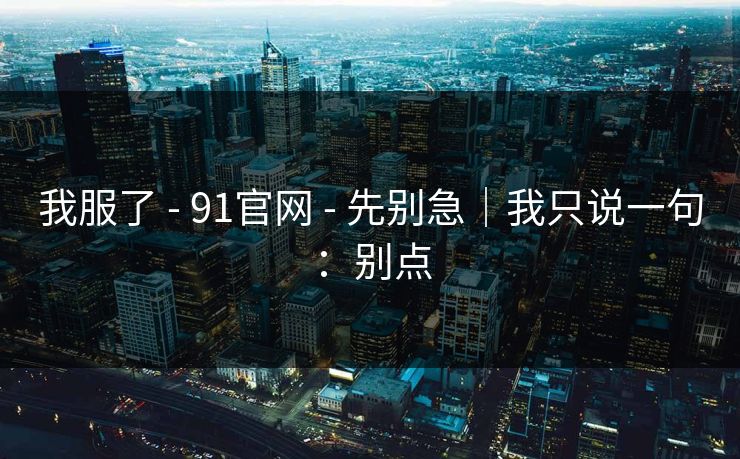 我服了 - 91官网 - 先别急｜我只说一句：别点