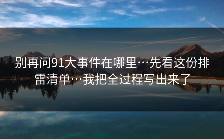 别再问91大事件在哪里…先看这份排雷清单…我把全过程写出来了