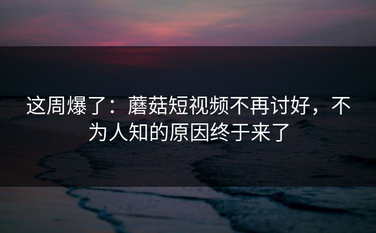 这周爆了：蘑菇短视频不再讨好，不为人知的原因终于来了